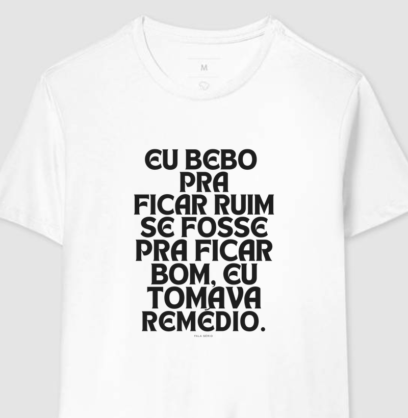 Camiseta Eu bebo pra ficar ruim. Se fosse pra ficar bom, eu tomava remédio – Fala Sério 